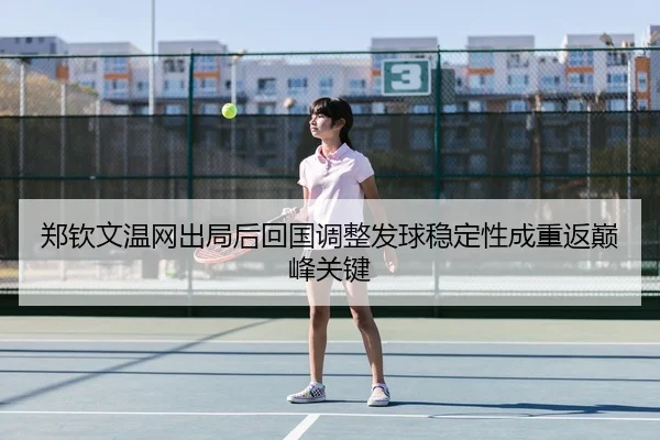 郑钦文温网出局后回国调整发球稳定性成重返巅峰关键