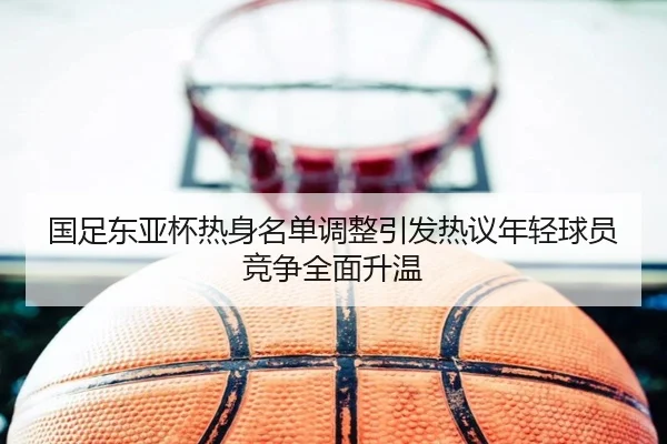 国足东亚杯热身名单调整引发热议年轻球员竞争全面升温