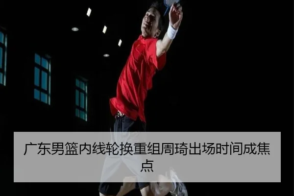广东男篮内线轮换重组周琦出场时间成焦点