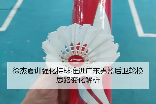 徐杰夏训强化持球推进广东男篮后卫轮换思路变化解析