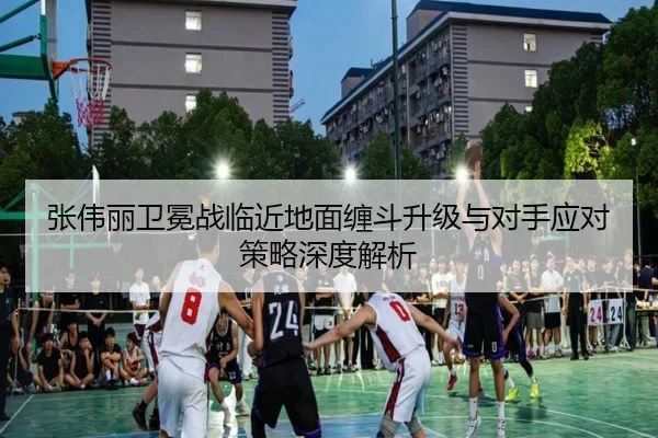张伟丽卫冕战临近地面缠斗升级与对手应对策略深度解析